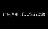 广东飞南：以实际行动助力“百千万工程”，展现企业责任担当